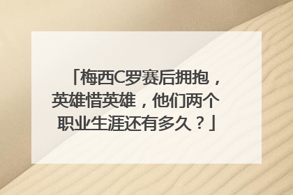 梅西C罗赛后拥抱，英雄惜英雄，他们两个职业生涯还有多久？