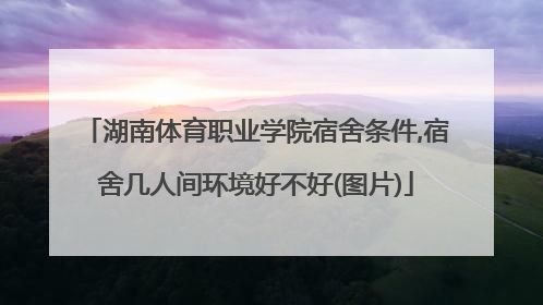 湖南体育职业学院宿舍条件,宿舍几人间环境好不好(图片)