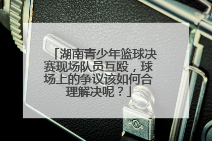 湖南青少年篮球决赛现场队员互殴，球场上的争议该如何合理解决呢？