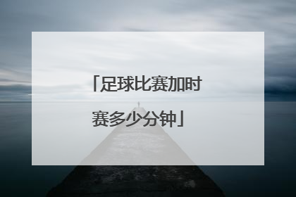 「足球比赛加时赛多少分钟」足球比赛有加时赛吗