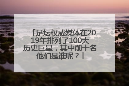 足坛权威媒体在2019年排列了100大历史巨星，其中前十名他们是谁呢？