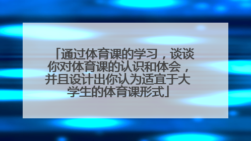 通过体育课的学习，谈谈你对体育课的认识和体会，并且设计出你认为适宜于大学生的体育课形式