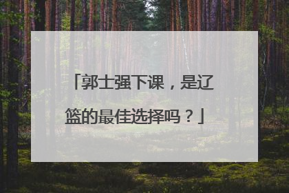 郭士强下课，是辽篮的最佳选择吗？