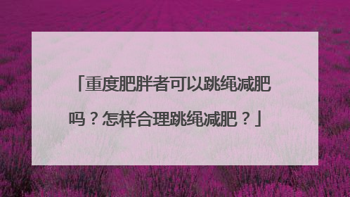 重度肥胖者可以跳绳减肥吗？怎样合理跳绳减肥？