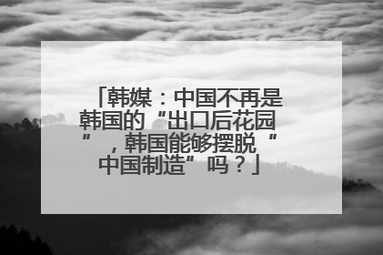 韩媒：中国不再是韩国的“出口后花园”，韩国能够摆脱“中国制造”吗？