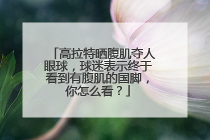 高拉特晒腹肌夺人眼球，球迷表示终于看到有腹肌的国脚，你怎么看？