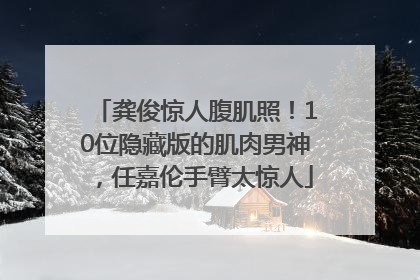 龚俊惊人腹肌照！10位隐藏版的肌肉男神，任嘉伦手臂太惊人