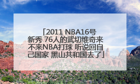 2011 NBA16号新秀 76人的武切维奇来不来NBA打球 听说回自己国家 黑山共和国去了