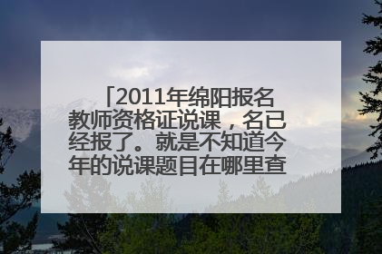 2011年绵阳报名教师资格证说课，名已经报了。就是不知道今年的说课题目在哪里查？谁能帮忙说哈。。