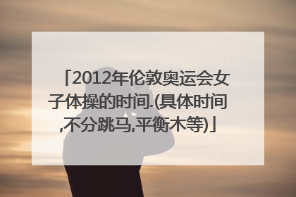 2012年伦敦奥运会女子体操的时间.(具体时间,不分跳马,平衡木等)