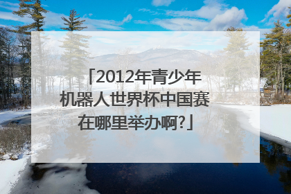 2012年青少年机器人世界杯中国赛在哪里举办啊?