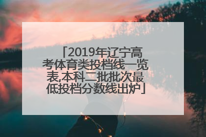 2019年辽宁高考体育类投档线一览表,本科二批批次最低投档分数线出炉