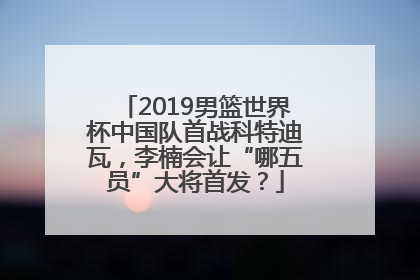 2019男篮世界杯中国队首战科特迪瓦，李楠会让“哪五员”大将首发？