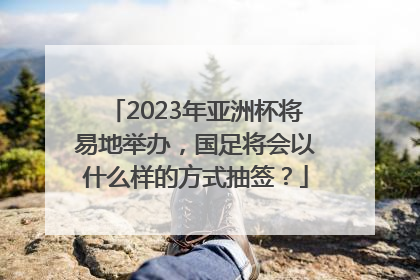 2023年亚洲杯将易地举办，国足将会以什么样的方式抽签？