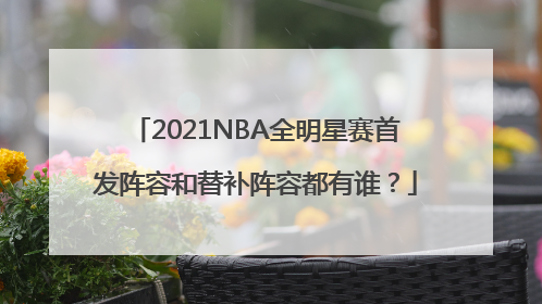 2021NBA全明星赛首发阵容和替补阵容都有谁？