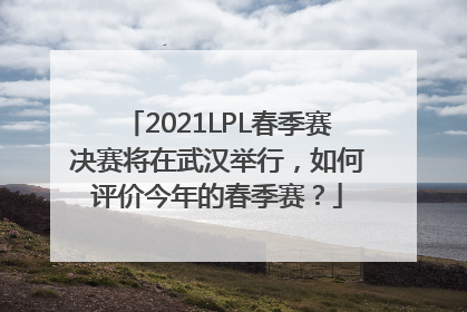 2021LPL春季赛决赛将在武汉举行，如何评价今年的春季赛？