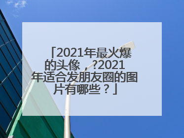 2021年最火爆的头像，?2021年适合发朋友圈的图片有哪些？