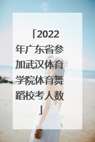 2022年广东省参加武汉体育学院体育舞蹈校考人数