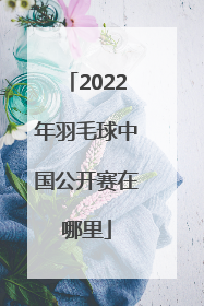 2022年羽毛球中国公开赛在哪里