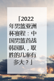 2022年男篮亚洲杯赛程：中国男篮首战韩国队，取胜的几率有多大？