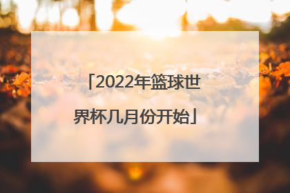 「2022年篮球世界杯几月份开始」2022年男篮球世界杯