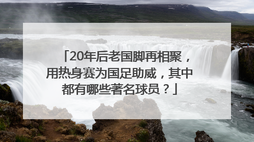 20年后老国脚再相聚，用热身赛为国足助威，其中都有哪些著名球员？