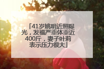 41岁姚明近照曝光，发福严重体重近400斤，妻子叶莉表示压力很大