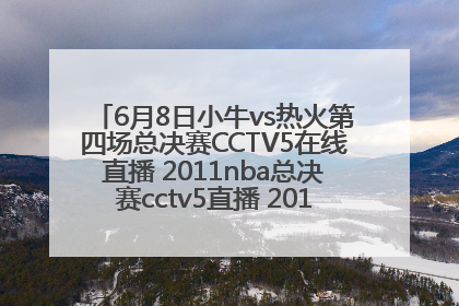 6月8日小牛vs热火第四场总决赛CCTV5在线直播 2011nba总决赛cctv5直播 2011nba总决赛央视直播