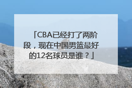 CBA已经打了两阶段，现在中国男篮最好的12名球员是谁？