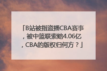 B站被指盗播CBA赛事，被中篮联索赔4.06亿，CBA的版权归何方？