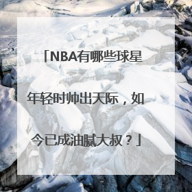 NBA有哪些球星年轻时帅出天际，如今已成油腻大叔？